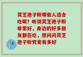 灵芝孢子粉哪些人适合吃呢？听说灵芝孢子粉非常好，身边的好多朋友都在吃，想问问灵芝孢子粉究竟有多好