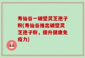 寿仙谷一破壁灵芝孢子粉(寿仙谷推出破壁灵芝孢子粉，提升健康免疫力)