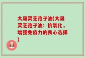 大晟灵芝孢子油(大晟灵芝孢子油：抗氧化，增强免疫力的良心选择)