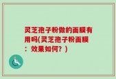 灵芝孢子粉做的面膜有用吗(灵芝孢子粉面膜：效果如何？)