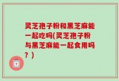 灵芝孢子粉和黑芝麻能一起吃吗(灵芝孢子粉与黑芝麻能一起食用吗？)