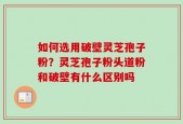 如何选用破壁灵芝孢子粉？灵芝孢子粉头道粉和破壁有什么区别吗