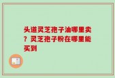 头道灵芝孢子油哪里卖？灵芝孢子粉在哪里能买到