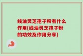 线油灵芝孢子粉有什么作用(线油灵芝孢子粉的功效及作用分享)
