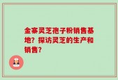 金寨灵芝孢子粉销售基地？探访灵芝的生产和销售？