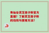 寿仙谷灵芝孢子粉官方直播？了解灵芝孢子粉的功效与使用方法？