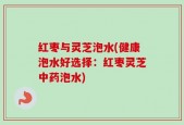 红枣与灵芝泡水(健康泡水好选择：红枣灵芝中药泡水)