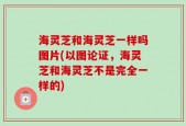 海灵芝和海灵芝一样吗图片(以图论证，海灵芝和海灵芝不是完全一样的)