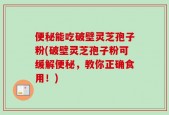 便秘能吃破壁灵芝孢子粉(破壁灵芝孢子粉可缓解便秘，教你正确食用！)
