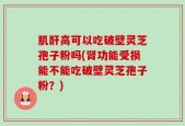 肌酐高可以吃破壁灵芝孢子粉吗(肾功能受损能不能吃破壁灵芝孢子粉？)