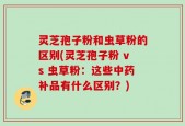 灵芝孢子粉和虫草粉的区别(灵芝孢子粉 vs 虫草粉：这些中药补品有什么区别？)