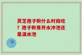 灵芝孢子粉什么时段吃？孢子粉用开水冲泡还是温水泡