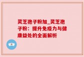 灵芝孢子粉加_灵芝孢子粉：提升免疫力与健康益处的全面解析