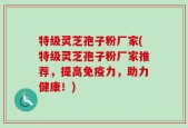 特级灵芝孢子粉厂家(特级灵芝孢子粉厂家推荐，提高免疫力，助力健康！)