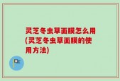 灵芝冬虫草面膜怎么用(灵芝冬虫草面膜的使用方法)