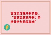 吉芝灵芝孢子粉价格_“吉芝灵芝孢子粉：价格分析与购买指南”