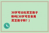 30岁可以吃灵芝孢子粉吗(30岁可否食用灵芝孢子粉？)