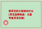 做灵芝的小娃娃叫什么(灵芝品牌新品：儿童专属灵芝玩偶)