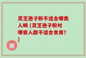 灵芝孢子粉不适合哪类人喝 (灵芝孢子粉对哪些人群不适合食用？)