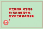 灵芝皇胶囊 灵芝孢子粉(灵芝双重营养素：皇家灵芝胶囊与孢子粉)
