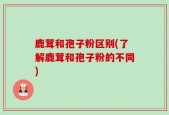 鹿茸和孢子粉区别(了解鹿茸和孢子粉的不同)