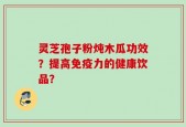 灵芝孢子粉炖木瓜功效？提高免疫力的健康饮品？