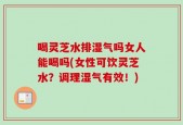 喝灵芝水排湿气吗女人能喝吗(女性可饮灵芝水？调理湿气有效！)