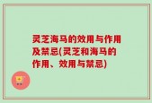 灵芝海马的效用与作用及禁忌(灵芝和海马的作用、效用与禁忌)