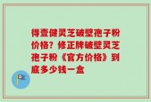 得壹健灵芝破壁孢子粉价格？修正牌破壁灵芝孢子粉《官方价格》到底多少钱一盒