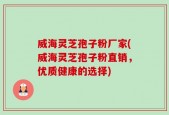 威海灵芝孢子粉厂家(威海灵芝孢子粉直销，优质健康的选择)