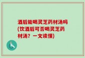 酒后能喝灵芝药材汤吗(饮酒后可否喝灵芝药材汤？一文读懂)