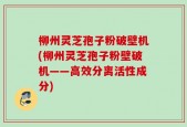 柳州灵芝孢子粉破壁机(柳州灵芝孢子粉壁破机——高效分离活性成分)
