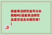 纽崔莱活研饮品可以长期服吗(纽崔莱活研饮品是否适合长期饮用？)