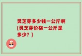 灵芝芽多少钱一公斤啊(灵芝芽价格一公斤是多少？)