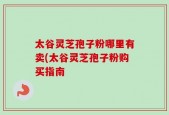 太谷灵芝孢子粉哪里有卖(太谷灵芝孢子粉购买指南
