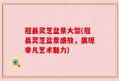 冠县灵芝盆景大型(冠县灵芝盆景盛放，展现非凡艺术魅力)