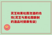 灵芝和黑松露泡酒的功效(灵芝与黑松露酿制的酒品对健康有益)