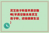 灵芝孢子粉是早晨空腹喝(早晨空腹食用灵芝孢子粉，迎接健康生活)