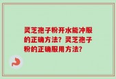 灵芝孢子粉开水能冲服的正确方法？灵芝孢子粉的正确服用方法？