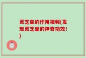 灵芝皇的作用视频(发现灵芝皇的神奇功效！)