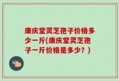 康庆堂灵芝孢子价格多少一斤(康庆堂灵芝孢子一斤价格是多少？)