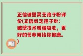 正信破壁灵芝孢子粉评价(正信灵芝孢子粉：破壁技术增强吸收，更好的营养带给你健康。)