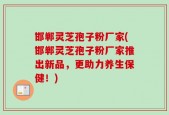 邯郸灵芝孢子粉厂家(邯郸灵芝孢子粉厂家推出新品，更助力养生保健！)