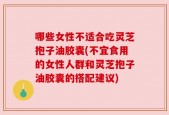 哪些女性不适合吃灵芝抱子油胶囊(不宜食用的女性人群和灵芝抱子油胶囊的搭配建议)