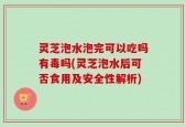 灵芝泡水泡完可以吃吗有毒吗(灵芝泡水后可否食用及安全性解析)