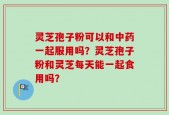 灵芝孢子粉可以和中药一起服用吗？灵芝孢子粉和灵芝每天能一起食用吗？