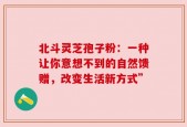 北斗灵芝孢子粉：一种让你意想不到的自然馈赠，改变生活新方式”