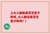 上火人群能用灵芝孢子粉吗_火人群适用灵芝孢子粉吗？)