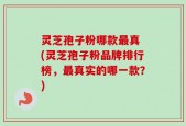 灵芝孢子粉哪款最真 (灵芝孢子粉品牌排行榜，最真实的哪一款？)