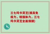 三七玛卡灵芝(提高免疫力，增强体力，三七玛卡灵芝全面保健)